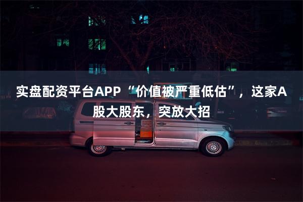 实盘配资平台APP “价值被严重低估”，这家A股大股东，突放大招