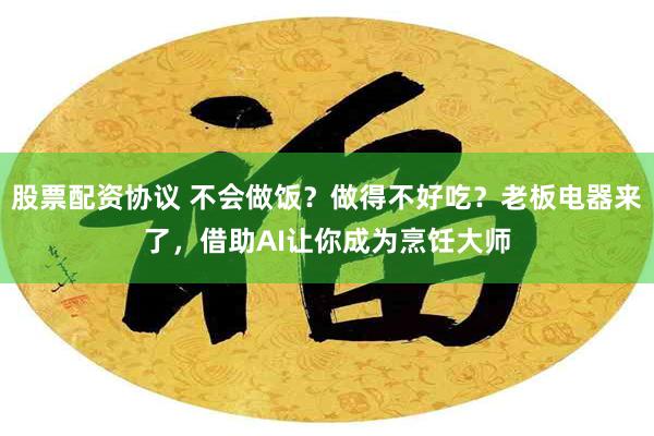 股票配资协议 不会做饭？做得不好吃？老板电器来了，借助AI让你成为烹饪大师