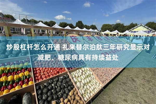 炒股杠杆怎么开通 礼来替尔泊肽三年研究显示对减肥、糖尿病具有持续益处