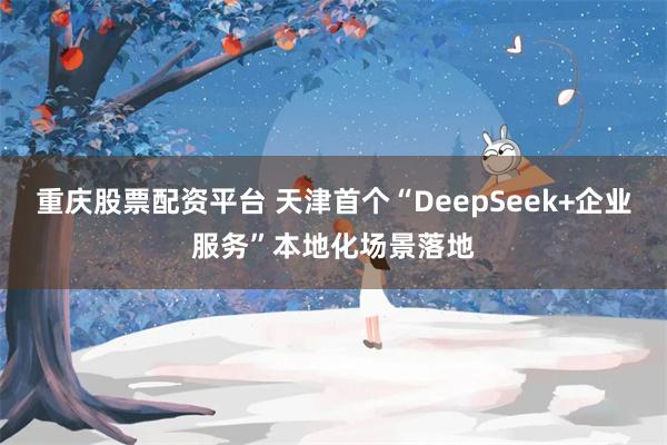 重庆股票配资平台 天津首个“DeepSeek+企业服务”本地化场景落地