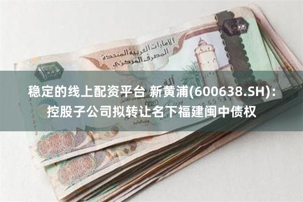 稳定的线上配资平台 新黄浦(600638.SH)：控股子公司拟转让名下福建闽中债权