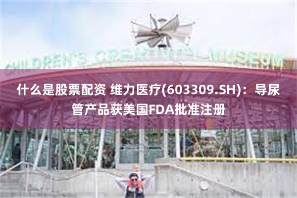 什么是股票配资 维力医疗(603309.SH)：导尿管产品获