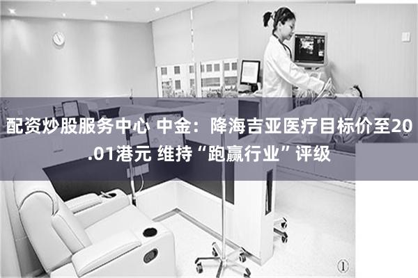 配资炒股服务中心 中金：降海吉亚医疗目标价至20.01港元 