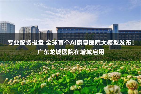 专业配资操盘 全球首个AI康复医院大模型发布！广东龙城医院在