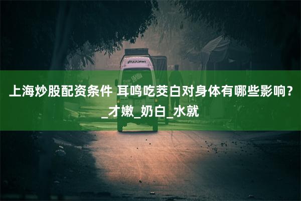 上海炒股配资条件 耳鸣吃茭白对身体有哪些影响？_才嫩_奶白_