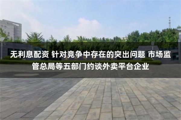 无利息配资 针对竞争中存在的突出问题 市场监管总局等五部门约