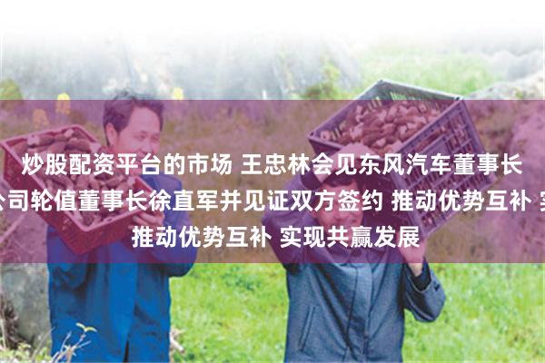 炒股配资平台的市场 王忠林会见东风汽车董事长杨青、华为公司轮