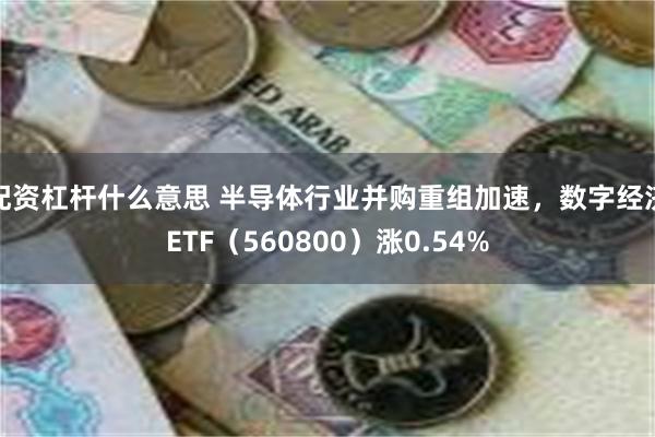 配资杠杆什么意思 半导体行业并购重组加速，数字经济ETF（5