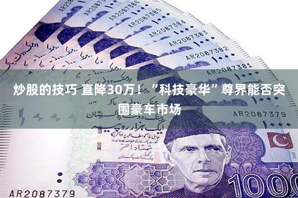 炒股的技巧 直降30万！“科技豪华”尊界能否突围豪车市场