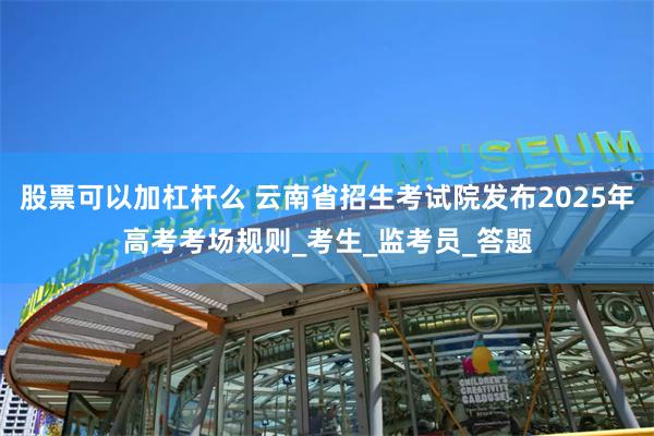 股票可以加杠杆么 云南省招生考试院发布2025年高考考场规则