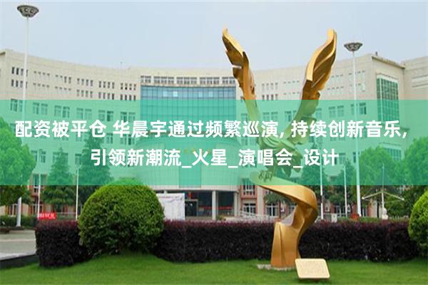 配资被平仓 华晨宇通过频繁巡演, 持续创新音乐, 引领新潮流