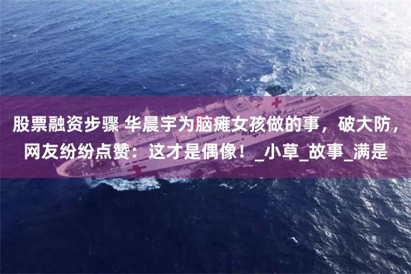 股票融资步骤 华晨宇为脑瘫女孩做的事，破大防，网友纷纷点赞：