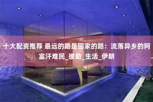 十大配资推荐 最远的路是回家的路：流落异乡的阿富汗难民_援助
