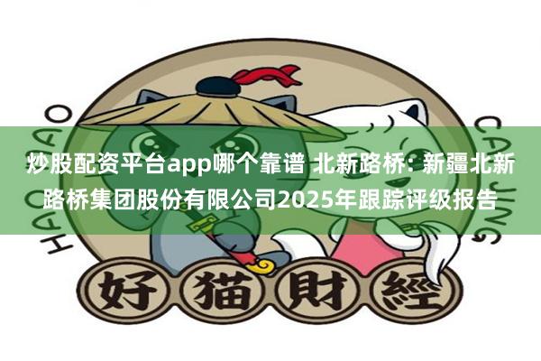炒股配资平台app哪个靠谱 北新路桥: 新疆北新路桥集团股份有限公司2025年跟踪评级报告