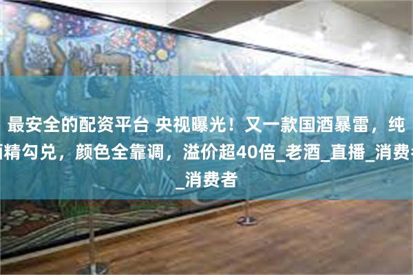 最安全的配资平台 央视曝光！又一款国酒暴雷，纯酒精勾兑，颜色