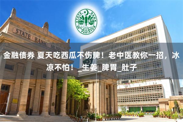 金融债券 夏天吃西瓜不伤脾！老中医教你一招，冰凉不怕！_生姜