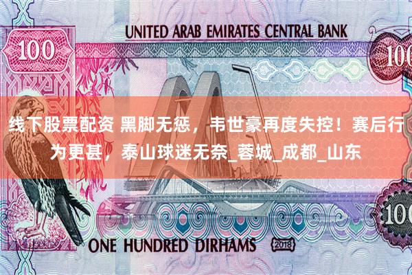 线下股票配资 黑脚无惩，韦世豪再度失控！赛后行为更甚，泰山球